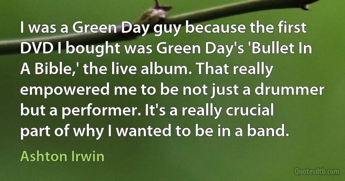 I was a Green Day guy because the first DVD I bought was Green Day's 'Bullet In A Bible,' the live album. That really empowered me to be not just a drummer but a performer. It's a really crucial part of why I wanted to be in a band. (Ashton Irwin)