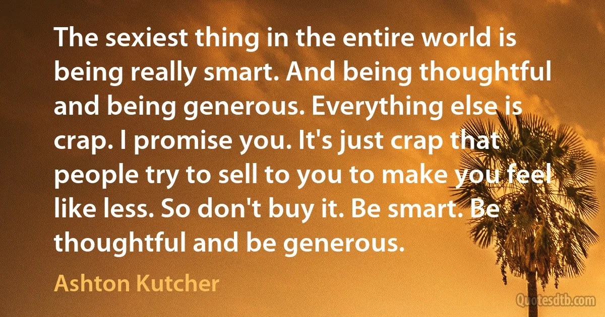 The sexiest thing in the entire world is being really smart. And being thoughtful and being generous. Everything else is crap. I promise you. It's just crap that people try to sell to you to make you feel like less. So don't buy it. Be smart. Be thoughtful and be generous. (Ashton Kutcher)