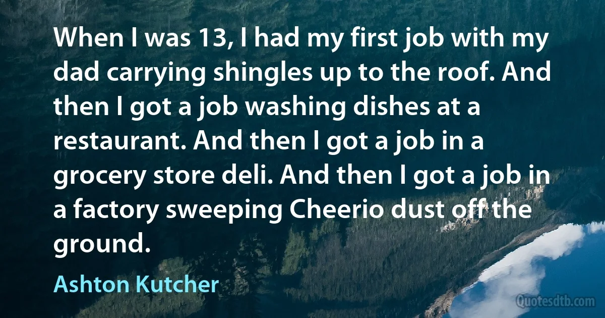 When I was 13, I had my first job with my dad carrying shingles up to the roof. And then I got a job washing dishes at a restaurant. And then I got a job in a grocery store deli. And then I got a job in a factory sweeping Cheerio dust off the ground. (Ashton Kutcher)