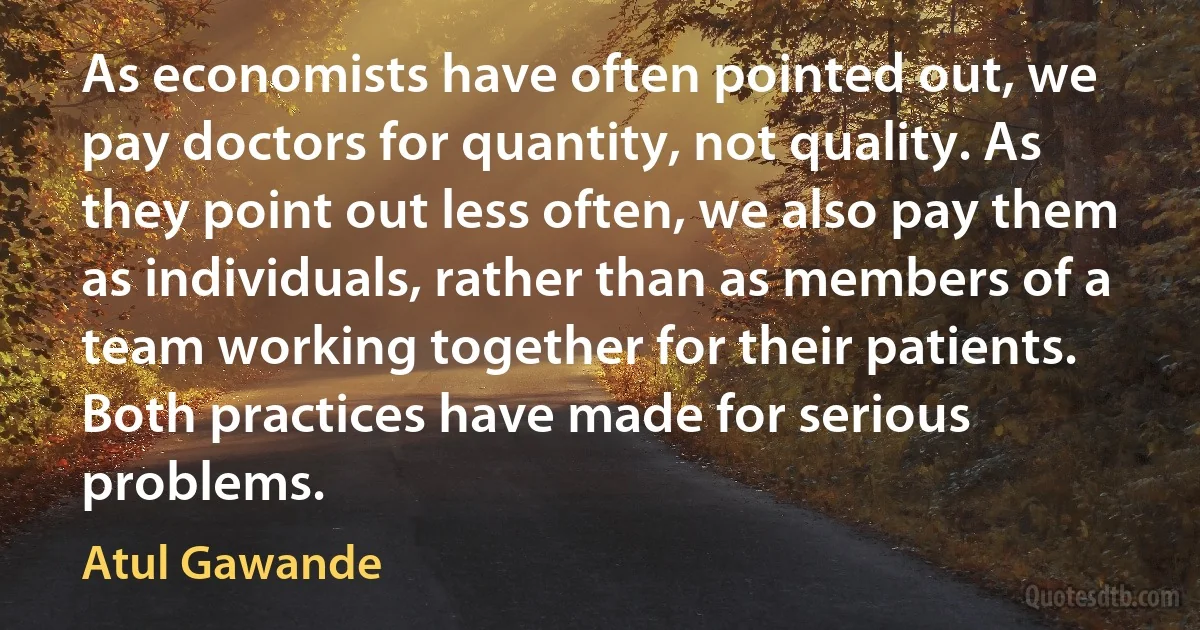 As economists have often pointed out, we pay doctors for quantity, not quality. As they point out less often, we also pay them as individuals, rather than as members of a team working together for their patients. Both practices have made for serious problems. (Atul Gawande)