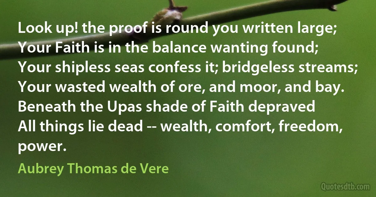Look up! the proof is round you written large;
Your Faith is in the balance wanting found;
Your shipless seas confess it; bridgeless streams;
Your wasted wealth of ore, and moor, and bay.
Beneath the Upas shade of Faith depraved
All things lie dead -- wealth, comfort, freedom, power. (Aubrey Thomas de Vere)