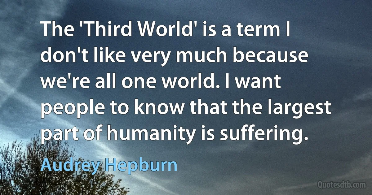 The 'Third World' is a term I don't like very much because we're all one world. I want people to know that the largest part of humanity is suffering. (Audrey Hepburn)