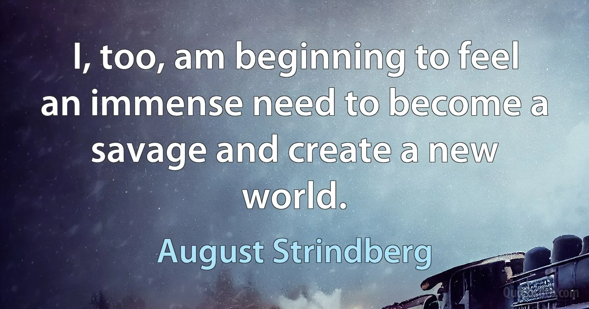 I, too, am beginning to feel an immense need to become a savage and create a new world. (August Strindberg)