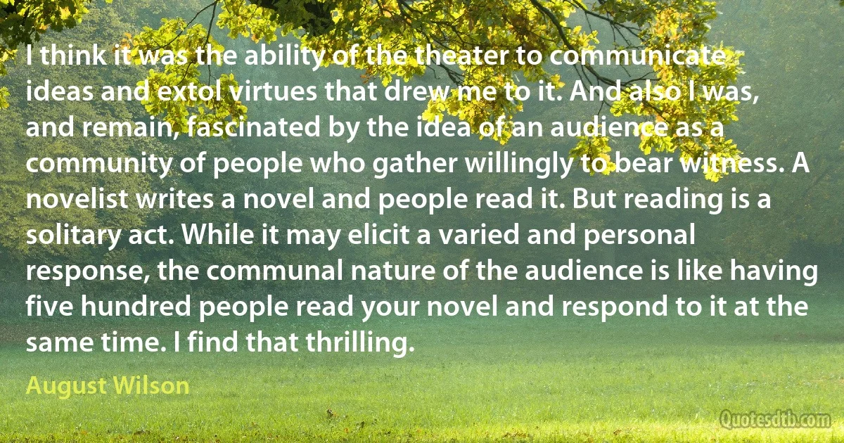 I think it was the ability of the theater to communicate ideas and extol virtues that drew me to it. And also I was, and remain, fascinated by the idea of an audience as a community of people who gather willingly to bear witness. A novelist writes a novel and people read it. But reading is a solitary act. While it may elicit a varied and personal response, the communal nature of the audience is like having five hundred people read your novel and respond to it at the same time. I find that thrilling. (August Wilson)