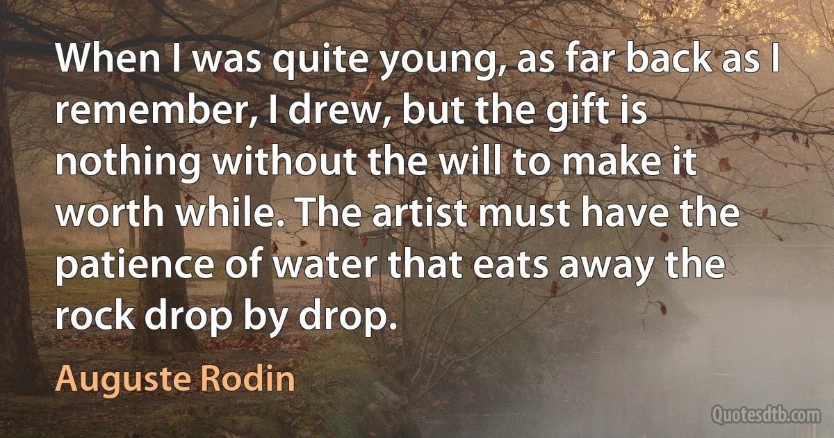 When I was quite young, as far back as I remember, I drew, but the gift is nothing without the will to make it worth while. The artist must have the patience of water that eats away the rock drop by drop. (Auguste Rodin)