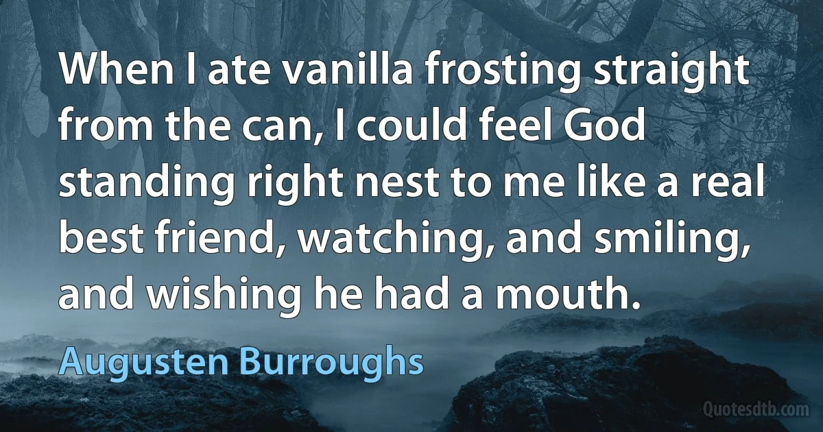 When I ate vanilla frosting straight from the can, I could feel God standing right nest to me like a real best friend, watching, and smiling, and wishing he had a mouth. (Augusten Burroughs)