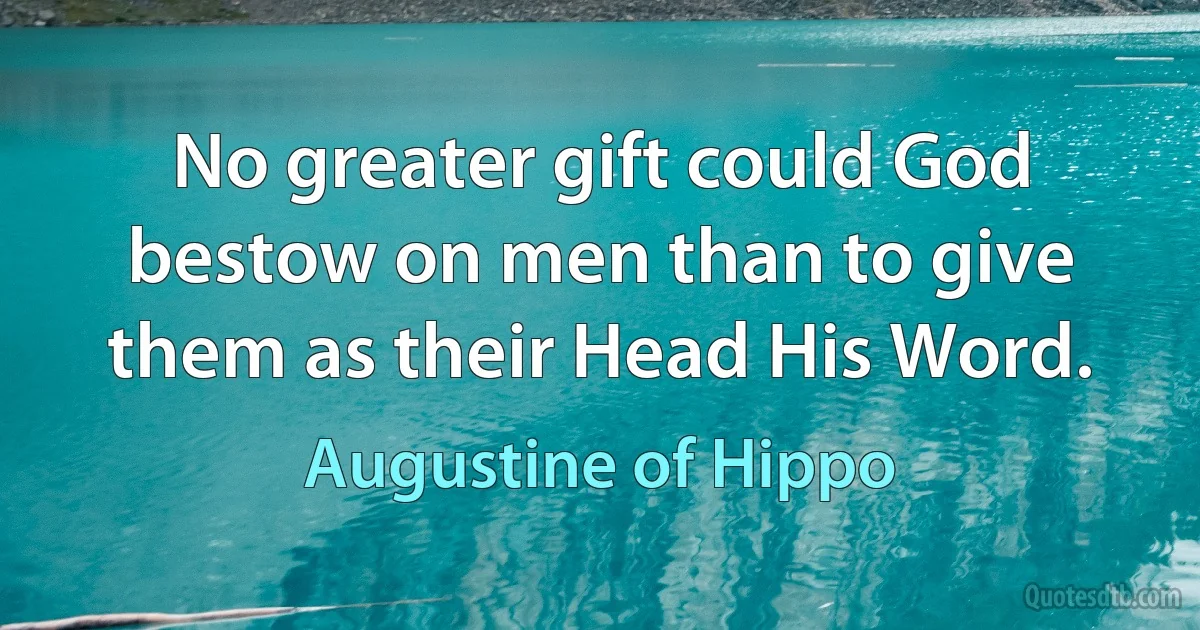 No greater gift could God bestow on men than to give them as their Head His Word. (Augustine of Hippo)