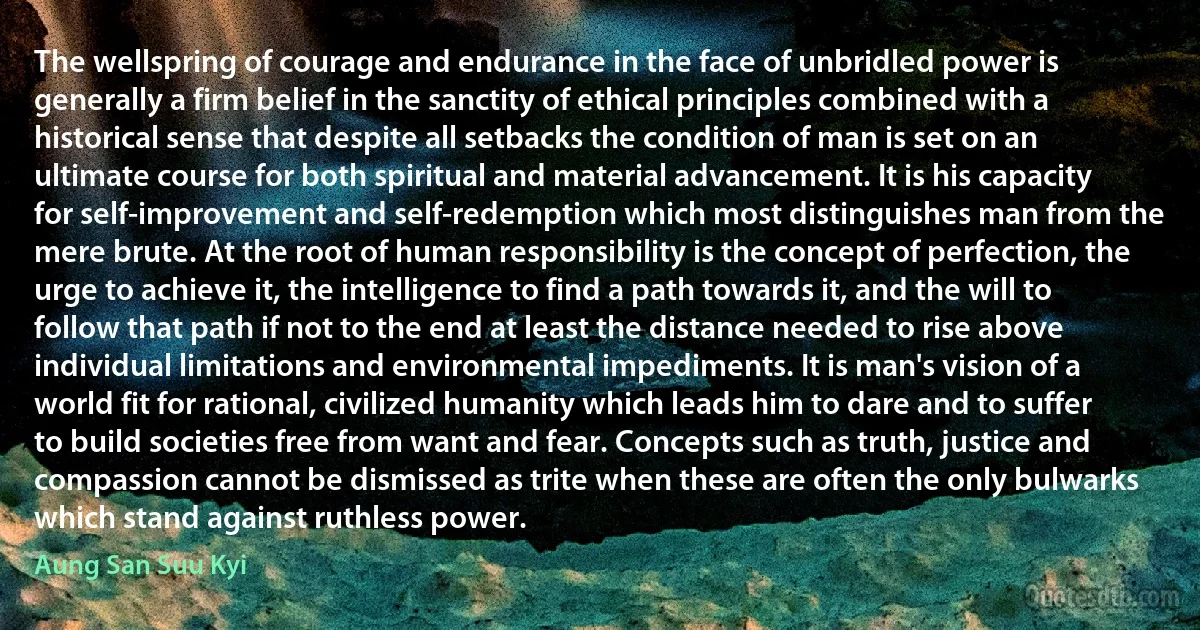 The wellspring of courage and endurance in the face of unbridled power is generally a firm belief in the sanctity of ethical principles combined with a historical sense that despite all setbacks the condition of man is set on an ultimate course for both spiritual and material advancement. It is his capacity for self-improvement and self-redemption which most distinguishes man from the mere brute. At the root of human responsibility is the concept of perfection, the urge to achieve it, the intelligence to find a path towards it, and the will to follow that path if not to the end at least the distance needed to rise above individual limitations and environmental impediments. It is man's vision of a world fit for rational, civilized humanity which leads him to dare and to suffer to build societies free from want and fear. Concepts such as truth, justice and compassion cannot be dismissed as trite when these are often the only bulwarks which stand against ruthless power. (Aung San Suu Kyi)