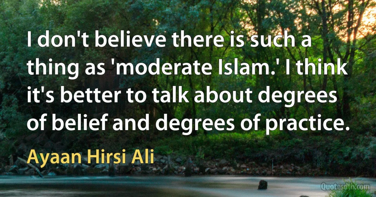 I don't believe there is such a thing as 'moderate Islam.' I think it's better to talk about degrees of belief and degrees of practice. (Ayaan Hirsi Ali)