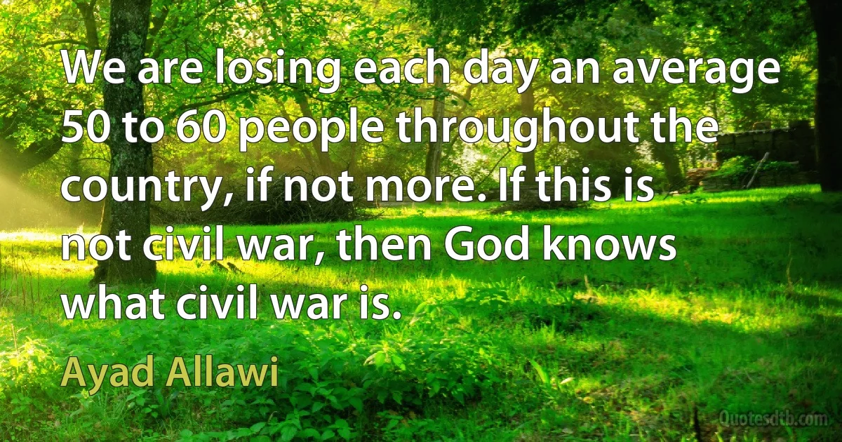 We are losing each day an average 50 to 60 people throughout the country, if not more. If this is not civil war, then God knows what civil war is. (Ayad Allawi)