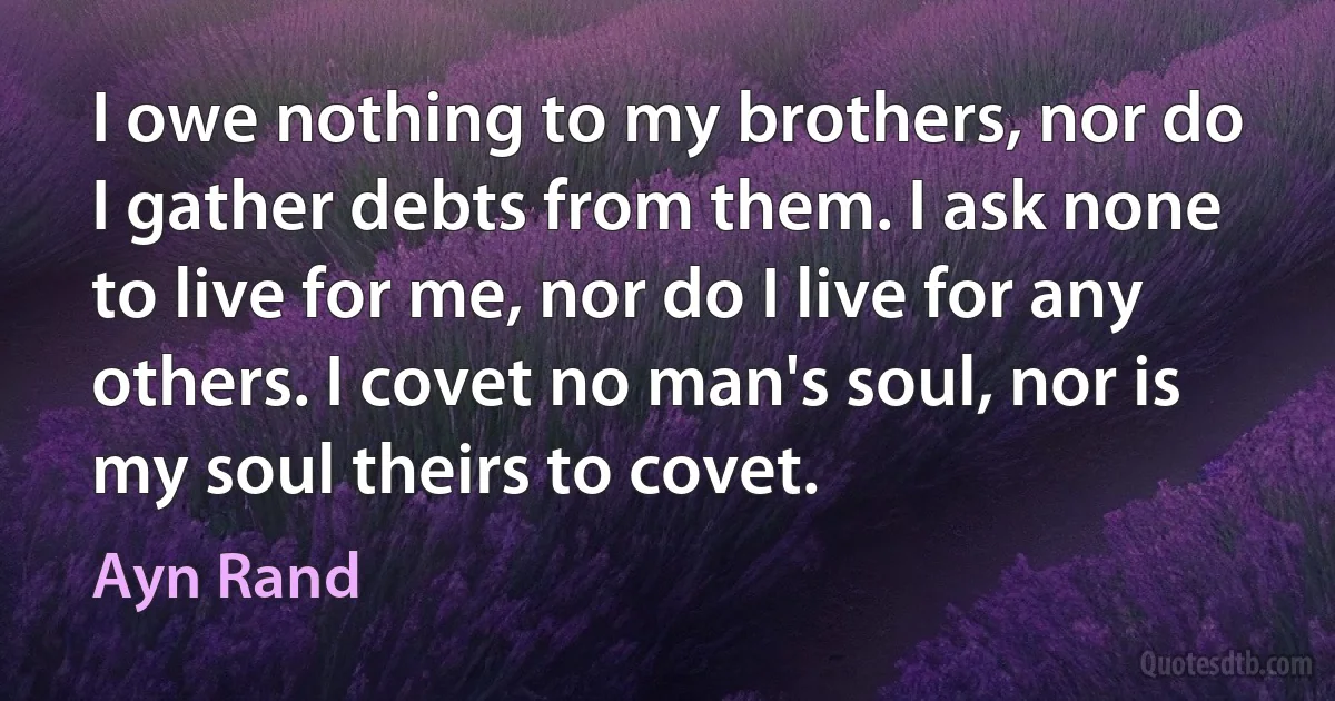 I owe nothing to my brothers, nor do I gather debts from them. I ask none to live for me, nor do I live for any others. I covet no man's soul, nor is my soul theirs to covet. (Ayn Rand)