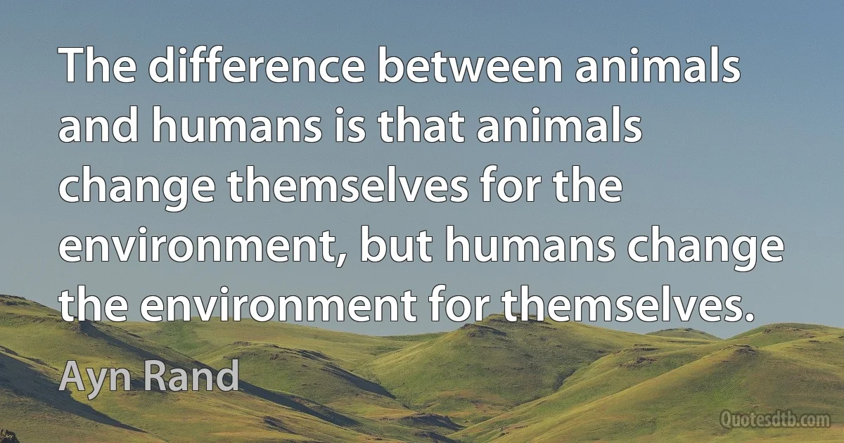 The difference between animals and humans is that animals change themselves for the environment, but humans change the environment for themselves. (Ayn Rand)