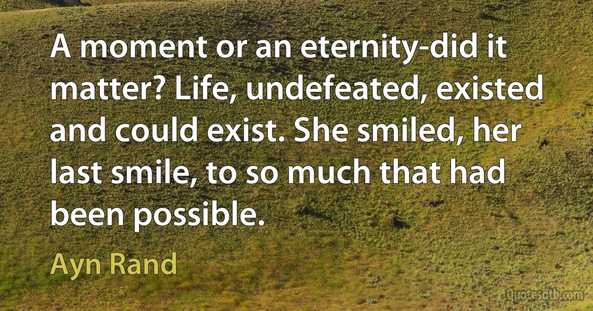 A moment or an eternity-did it matter? Life, undefeated, existed and could exist. She smiled, her last smile, to so much that had been possible. (Ayn Rand)