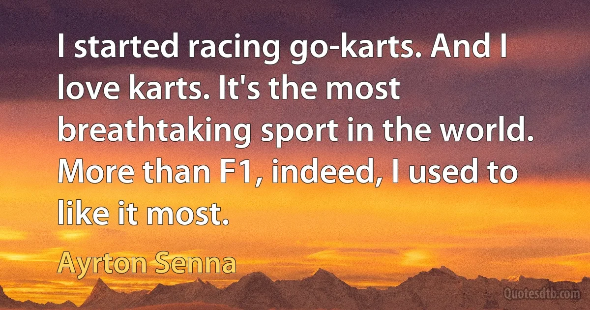 I started racing go-karts. And I love karts. It's the most breathtaking sport in the world. More than F1, indeed, I used to like it most. (Ayrton Senna)