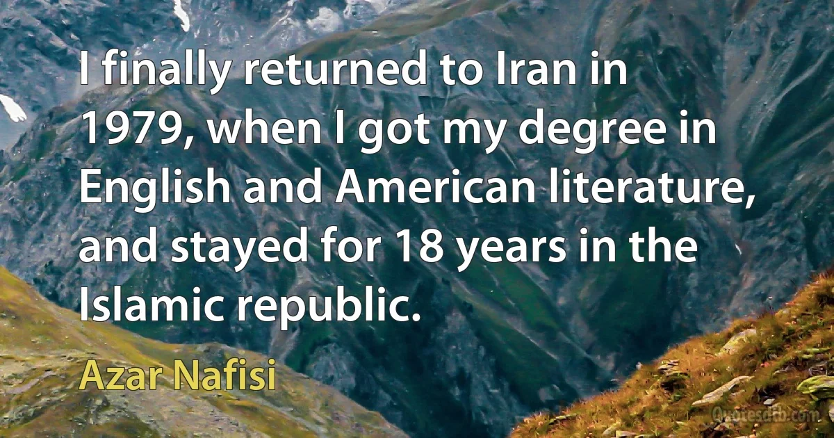 I finally returned to Iran in 1979, when I got my degree in English and American literature, and stayed for 18 years in the Islamic republic. (Azar Nafisi)