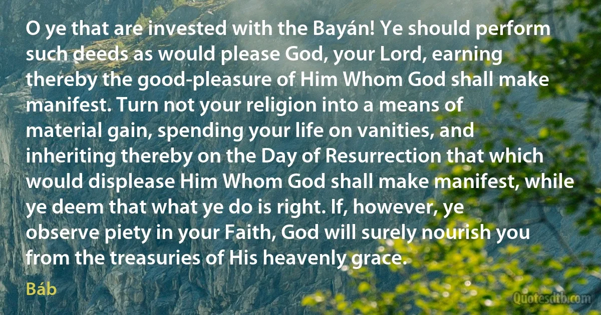 O ye that are invested with the Bayán! Ye should perform such deeds as would please God, your Lord, earning thereby the good-pleasure of Him Whom God shall make manifest. Turn not your religion into a means of material gain, spending your life on vanities, and inheriting thereby on the Day of Resurrection that which would displease Him Whom God shall make manifest, while ye deem that what ye do is right. If, however, ye observe piety in your Faith, God will surely nourish you from the treasuries of His heavenly grace. (Báb)