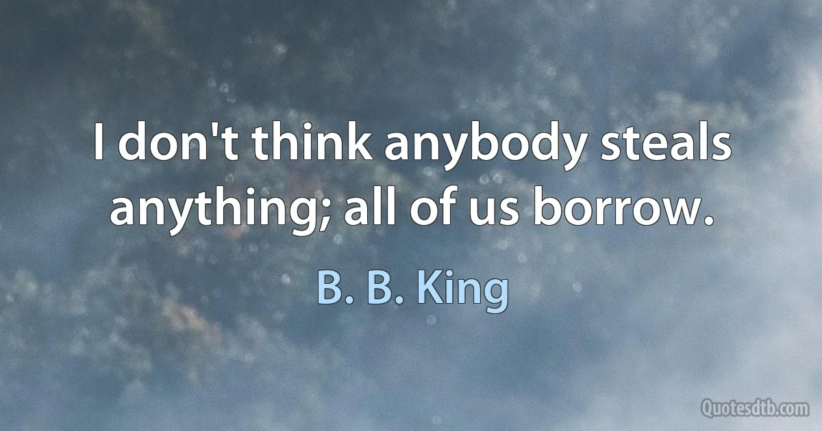 I don't think anybody steals anything; all of us borrow. (B. B. King)