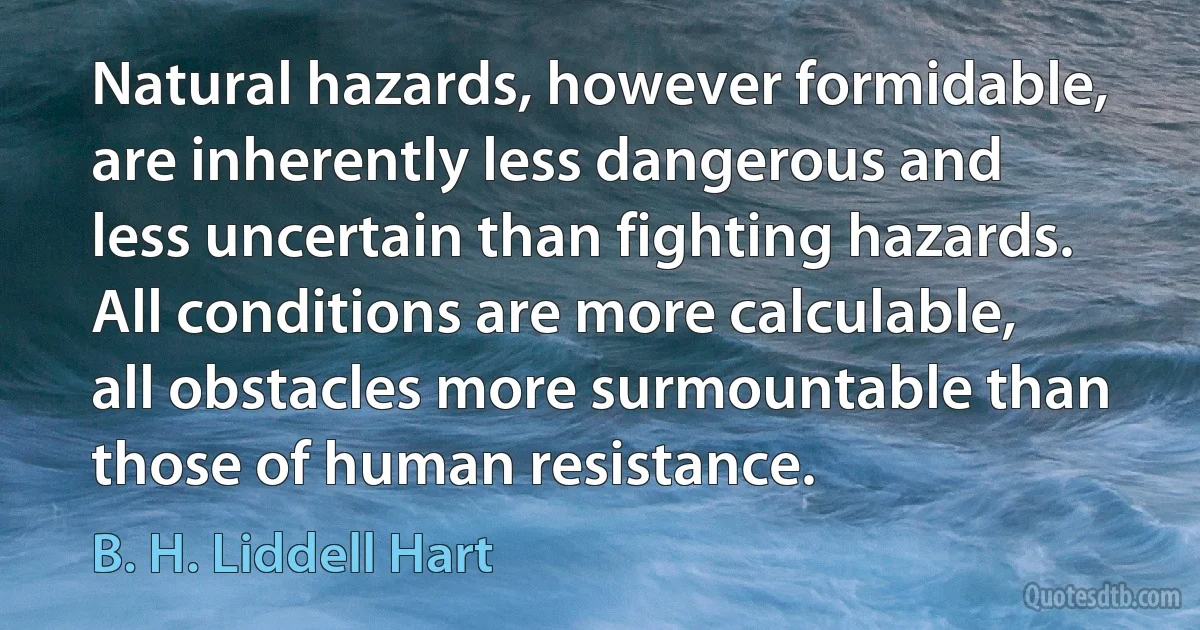 Natural hazards, however formidable, are inherently less dangerous and less uncertain than fighting hazards. All conditions are more calculable, all obstacles more surmountable than those of human resistance. (B. H. Liddell Hart)