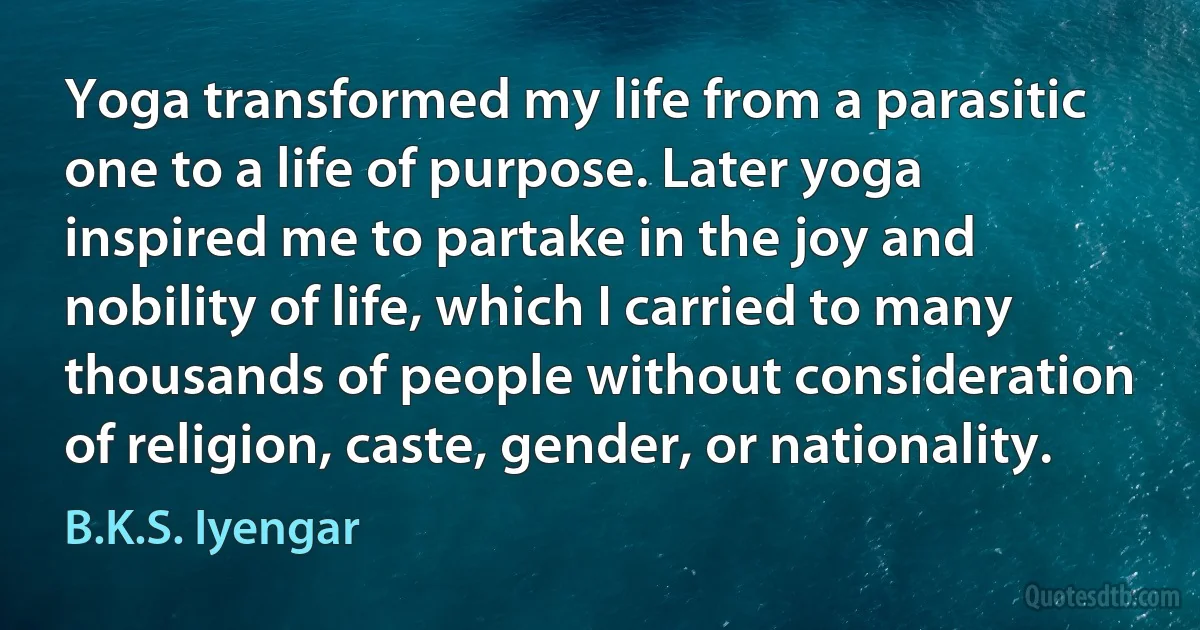 Yoga transformed my life from a parasitic one to a life of purpose. Later yoga inspired me to partake in the joy and nobility of life, which I carried to many thousands of people without consideration of religion, caste, gender, or nationality. (B.K.S. Iyengar)