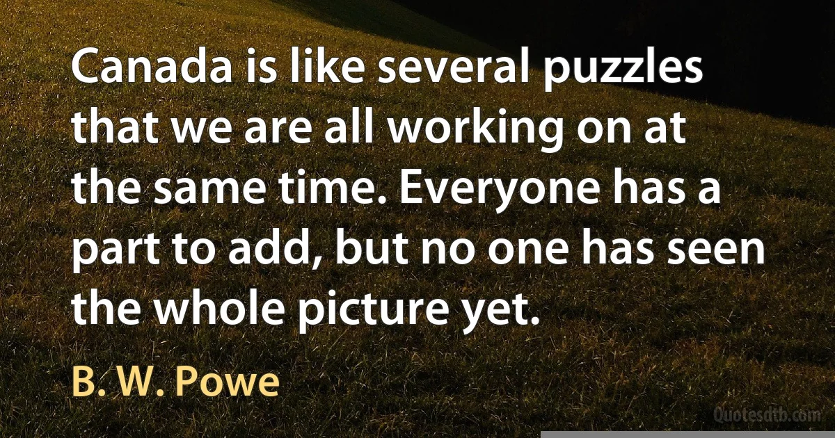 Canada is like several puzzles that we are all working on at the same time. Everyone has a part to add, but no one has seen the whole picture yet. (B. W. Powe)