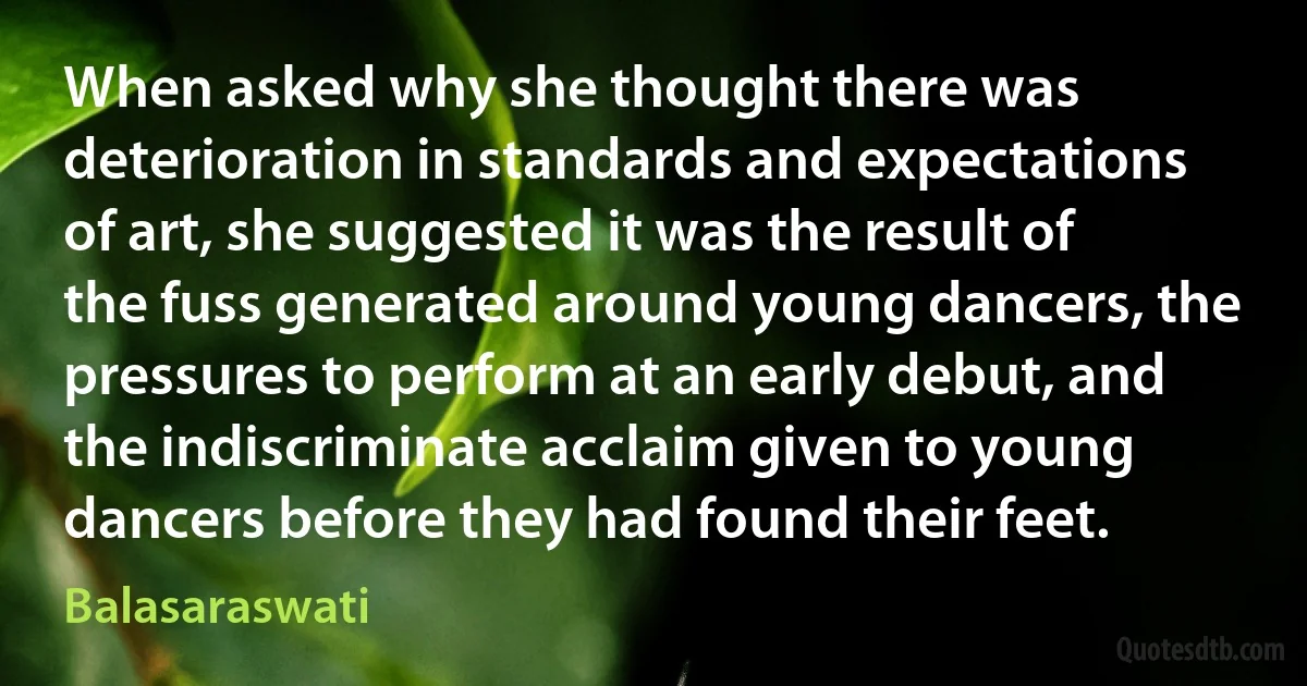 When asked why she thought there was deterioration in standards and expectations of art, she suggested it was the result of the fuss generated around young dancers, the pressures to perform at an early debut, and the indiscriminate acclaim given to young dancers before they had found their feet. (Balasaraswati)