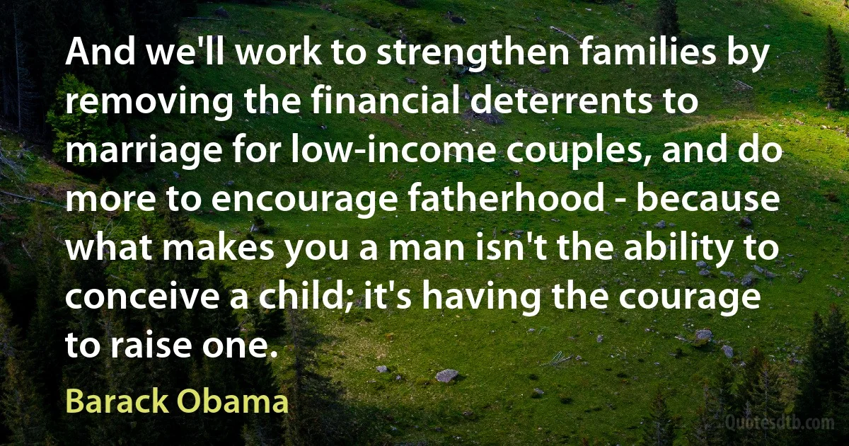 And we'll work to strengthen families by removing the financial deterrents to marriage for low-income couples, and do more to encourage fatherhood - because what makes you a man isn't the ability to conceive a child; it's having the courage to raise one. (Barack Obama)