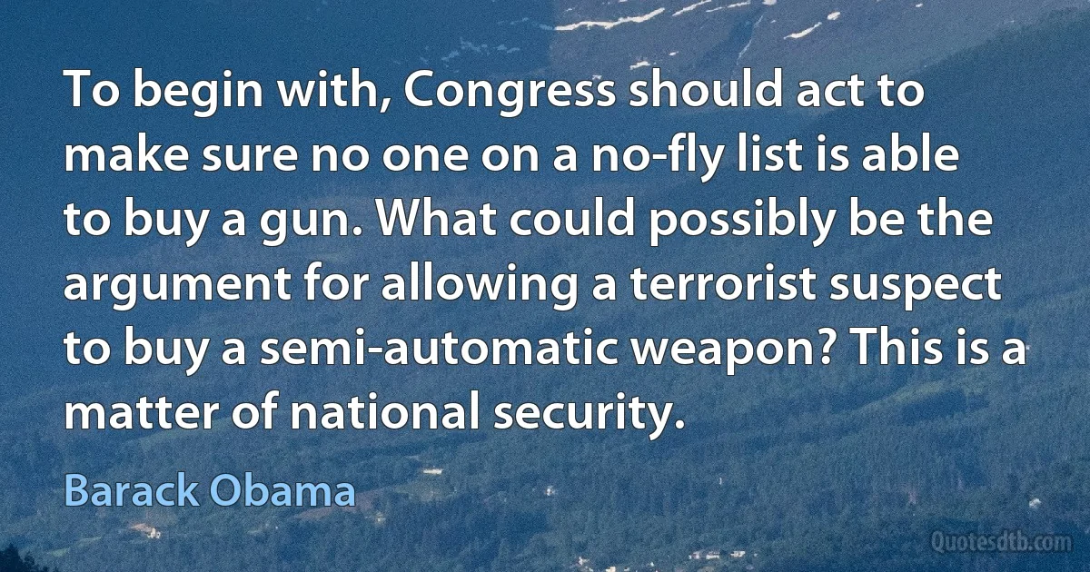 To begin with, Congress should act to make sure no one on a no-fly list is able to buy a gun. What could possibly be the argument for allowing a terrorist suspect to buy a semi-automatic weapon? This is a matter of national security. (Barack Obama)