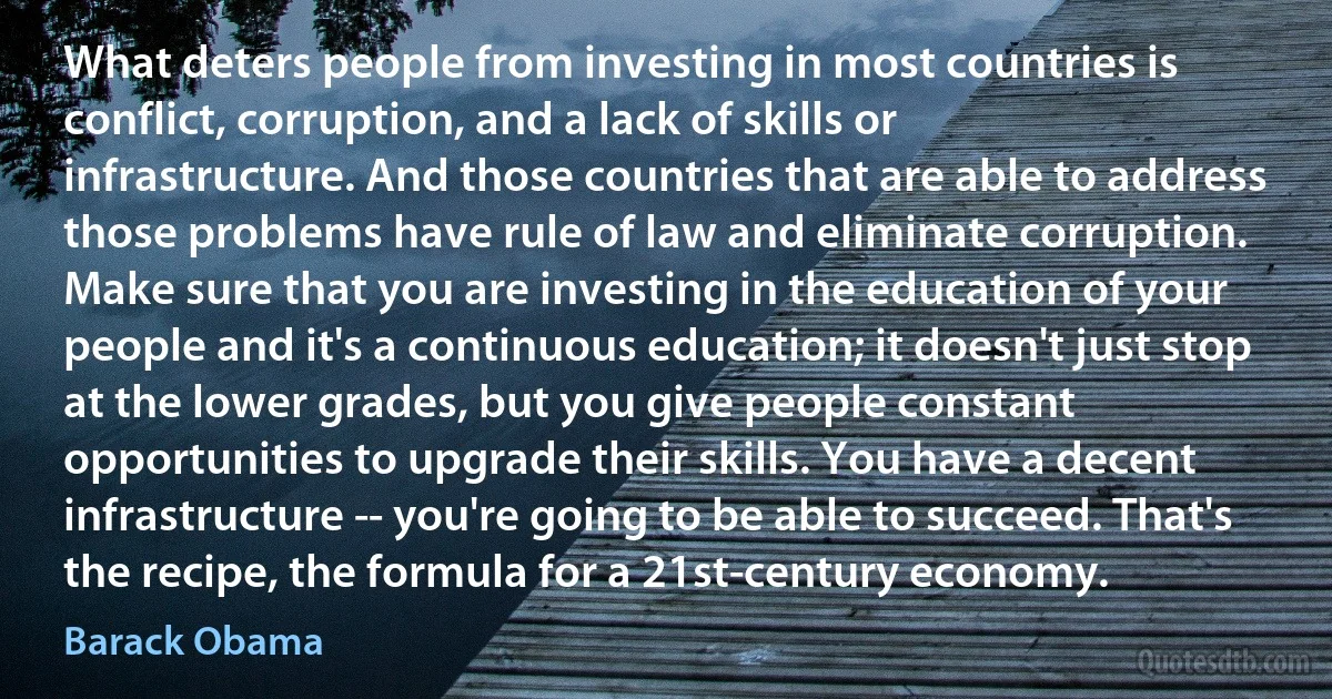 What deters people from investing in most countries is conflict, corruption, and a lack of skills or infrastructure. And those countries that are able to address those problems have rule of law and eliminate corruption. Make sure that you are investing in the education of your people and it's a continuous education; it doesn't just stop at the lower grades, but you give people constant opportunities to upgrade their skills. You have a decent infrastructure -- you're going to be able to succeed. That's the recipe, the formula for a 21st-century economy. (Barack Obama)