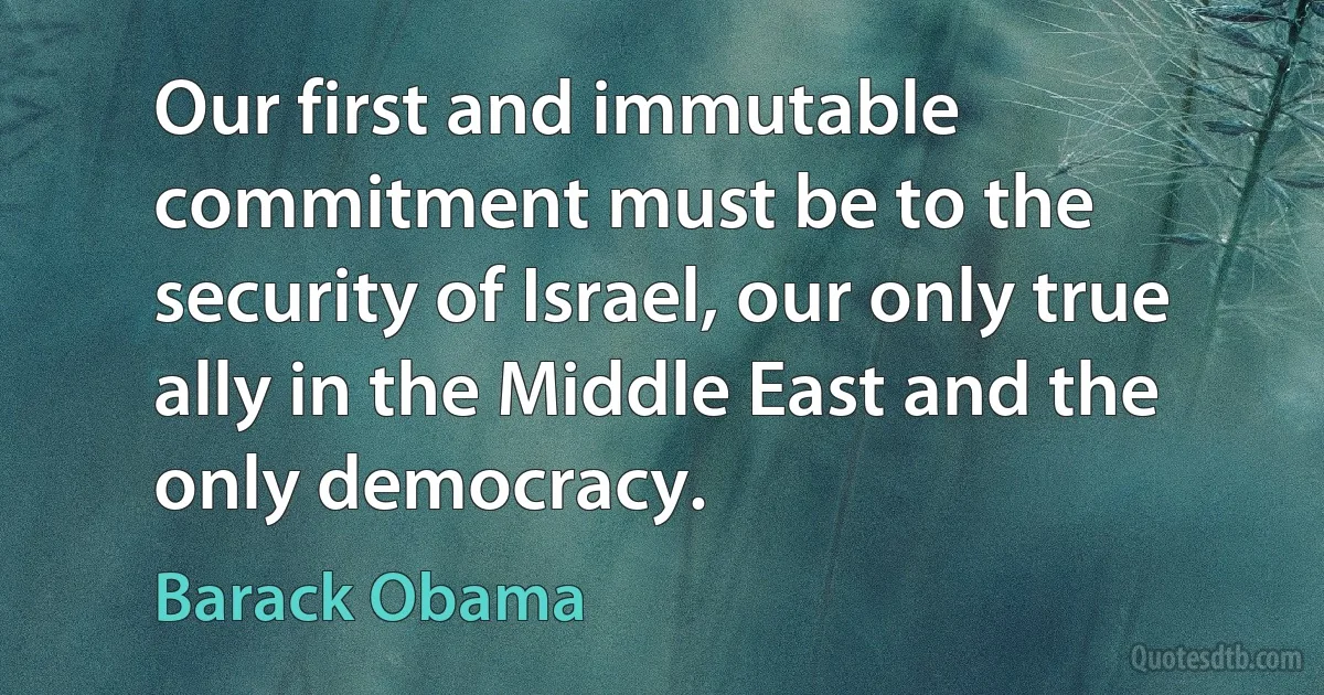 Our first and immutable commitment must be to the security of Israel, our only true ally in the Middle East and the only democracy. (Barack Obama)