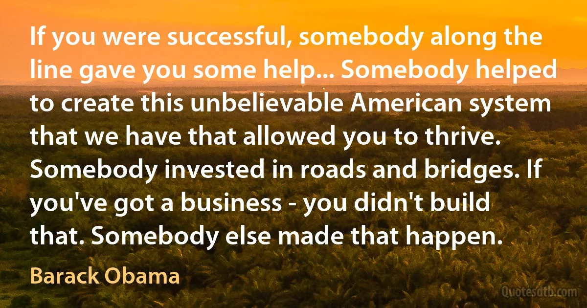 If you were successful, somebody along the line gave you some help... Somebody helped to create this unbelievable American system that we have that allowed you to thrive. Somebody invested in roads and bridges. If you've got a business - you didn't build that. Somebody else made that happen. (Barack Obama)