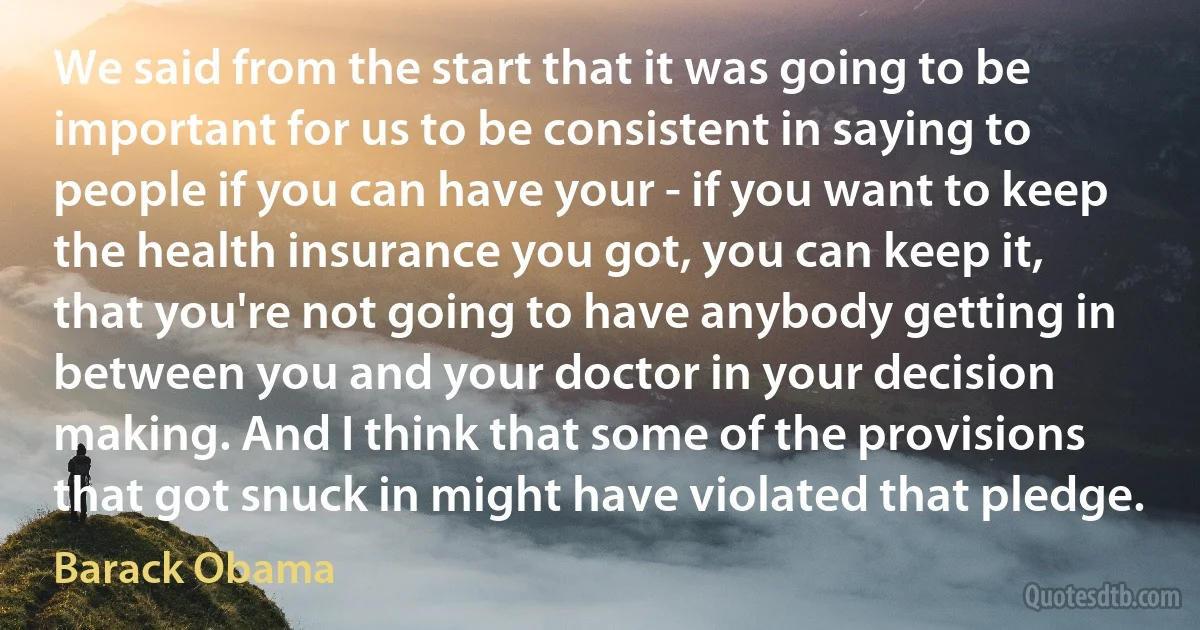 We said from the start that it was going to be important for us to be consistent in saying to people if you can have your - if you want to keep the health insurance you got, you can keep it, that you're not going to have anybody getting in between you and your doctor in your decision making. And I think that some of the provisions that got snuck in might have violated that pledge. (Barack Obama)