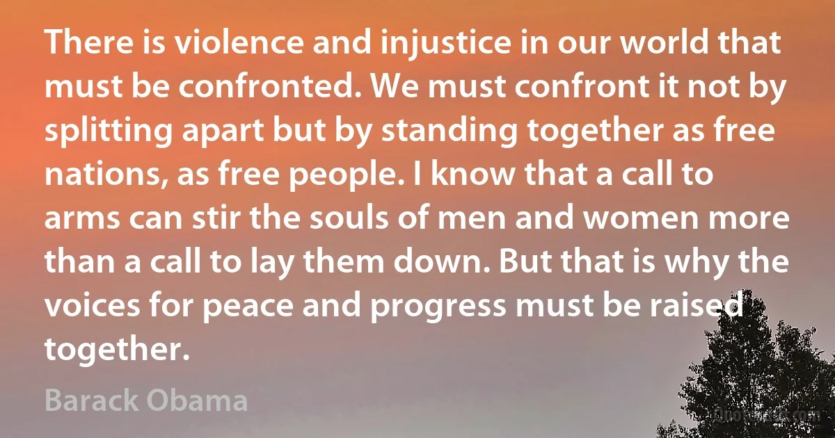 There is violence and injustice in our world that must be confronted. We must confront it not by splitting apart but by standing together as free nations, as free people. I know that a call to arms can stir the souls of men and women more than a call to lay them down. But that is why the voices for peace and progress must be raised together. (Barack Obama)