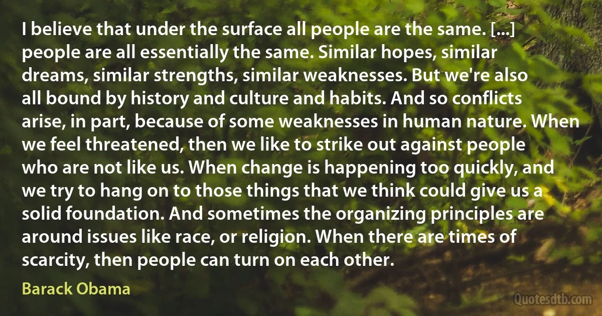 I believe that under the surface all people are the same. [...] people are all essentially the same. Similar hopes, similar dreams, similar strengths, similar weaknesses. But we're also all bound by history and culture and habits. And so conflicts arise, in part, because of some weaknesses in human nature. When we feel threatened, then we like to strike out against people who are not like us. When change is happening too quickly, and we try to hang on to those things that we think could give us a solid foundation. And sometimes the organizing principles are around issues like race, or religion. When there are times of scarcity, then people can turn on each other. (Barack Obama)