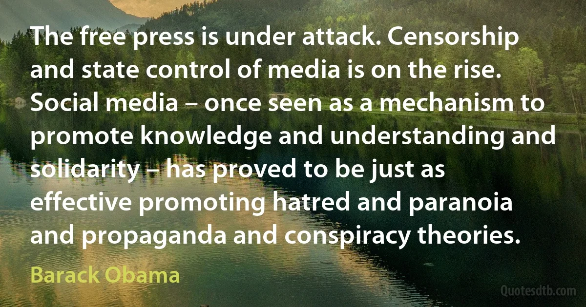 The free press is under attack. Censorship and state control of media is on the rise. Social media – once seen as a mechanism to promote knowledge and understanding and solidarity – has proved to be just as effective promoting hatred and paranoia and propaganda and conspiracy theories. (Barack Obama)