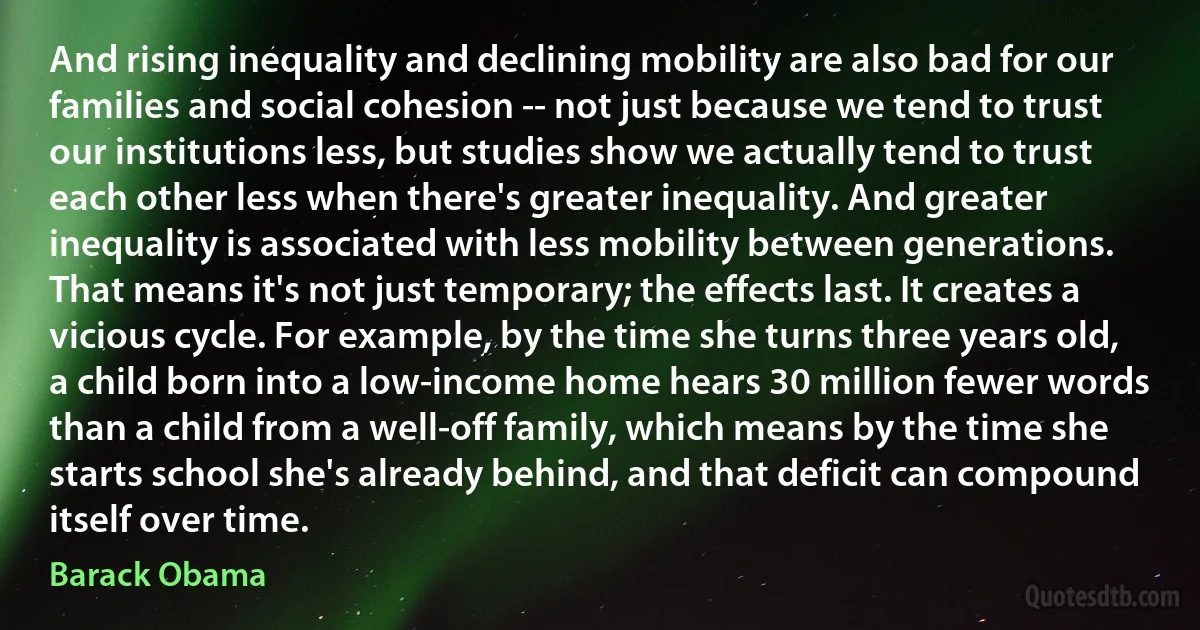 And rising inequality and declining mobility are also bad for our families and social cohesion -- not just because we tend to trust our institutions less, but studies show we actually tend to trust each other less when there's greater inequality. And greater inequality is associated with less mobility between generations. That means it's not just temporary; the effects last. It creates a vicious cycle. For example, by the time she turns three years old, a child born into a low-income home hears 30 million fewer words than a child from a well-off family, which means by the time she starts school she's already behind, and that deficit can compound itself over time. (Barack Obama)