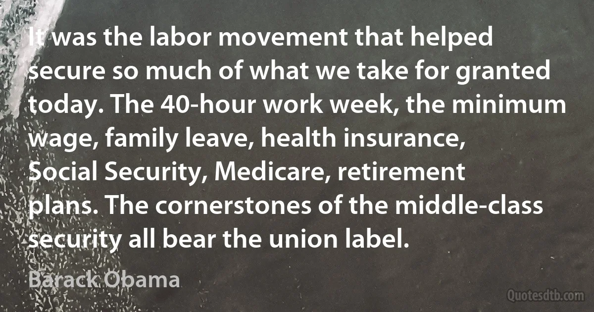 It was the labor movement that helped secure so much of what we take for granted today. The 40-hour work week, the minimum wage, family leave, health insurance, Social Security, Medicare, retirement plans. The cornerstones of the middle-class security all bear the union label. (Barack Obama)