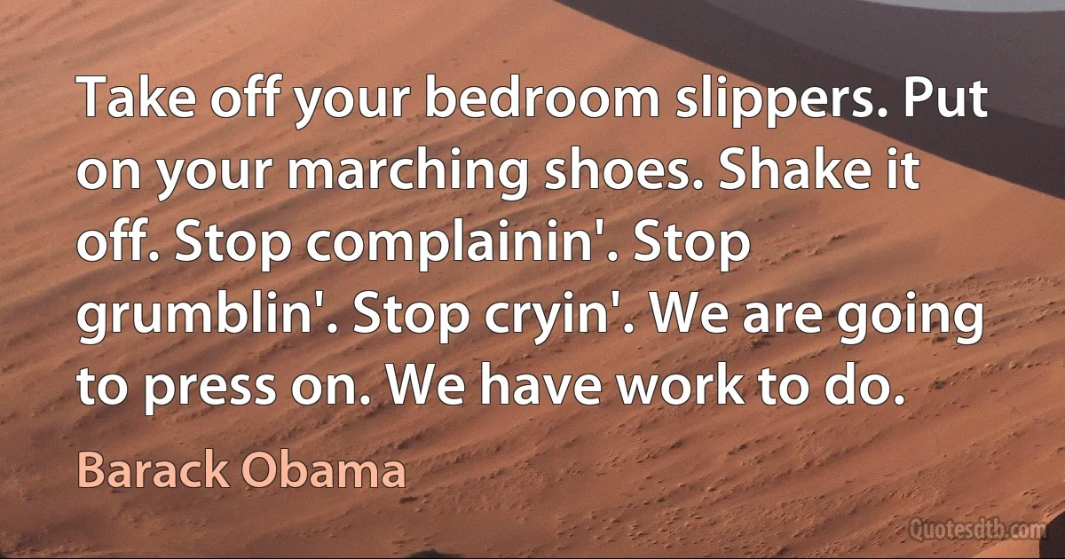 Take off your bedroom slippers. Put on your marching shoes. Shake it off. Stop complainin'. Stop grumblin'. Stop cryin'. We are going to press on. We have work to do. (Barack Obama)