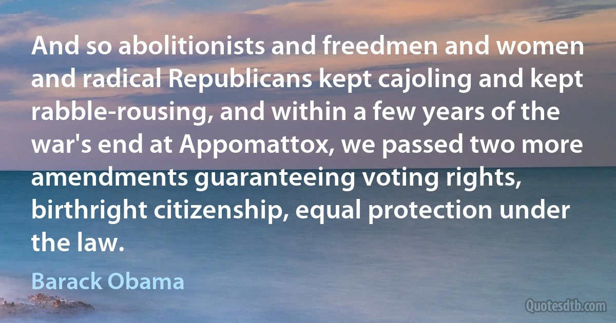 And so abolitionists and freedmen and women and radical Republicans kept cajoling and kept rabble-rousing, and within a few years of the war's end at Appomattox, we passed two more amendments guaranteeing voting rights, birthright citizenship, equal protection under the law. (Barack Obama)