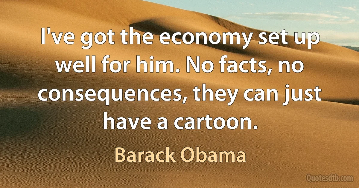 I've got the economy set up well for him. No facts, no consequences, they can just have a cartoon. (Barack Obama)