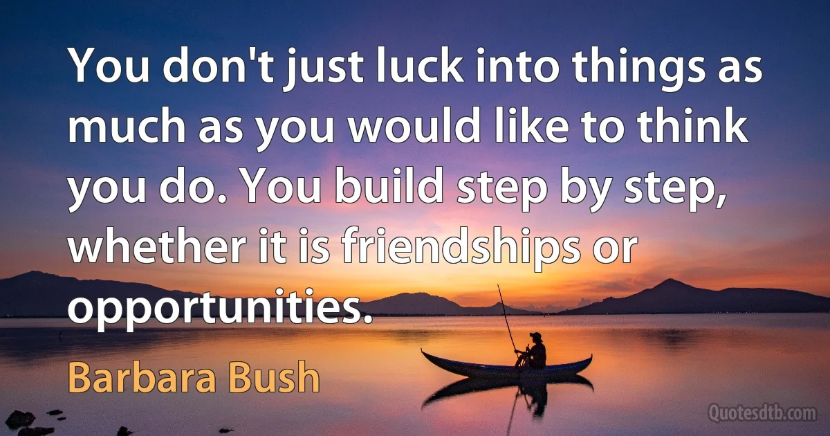 You don't just luck into things as much as you would like to think you do. You build step by step, whether it is friendships or opportunities. (Barbara Bush)