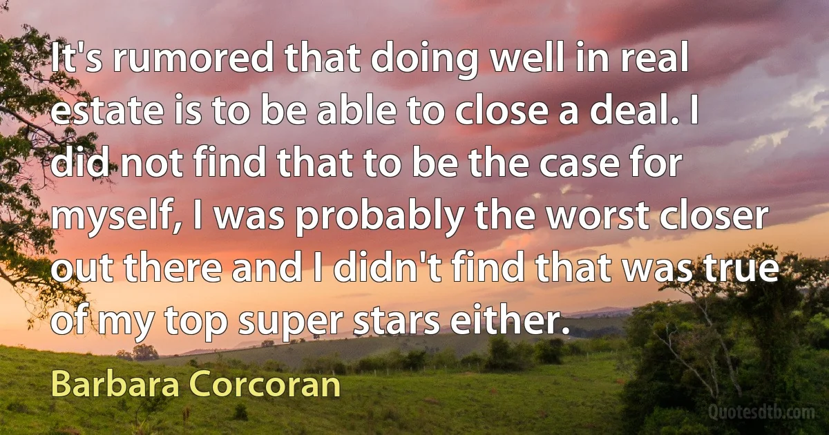 It's rumored that doing well in real estate is to be able to close a deal. I did not find that to be the case for myself, I was probably the worst closer out there and I didn't find that was true of my top super stars either. (Barbara Corcoran)