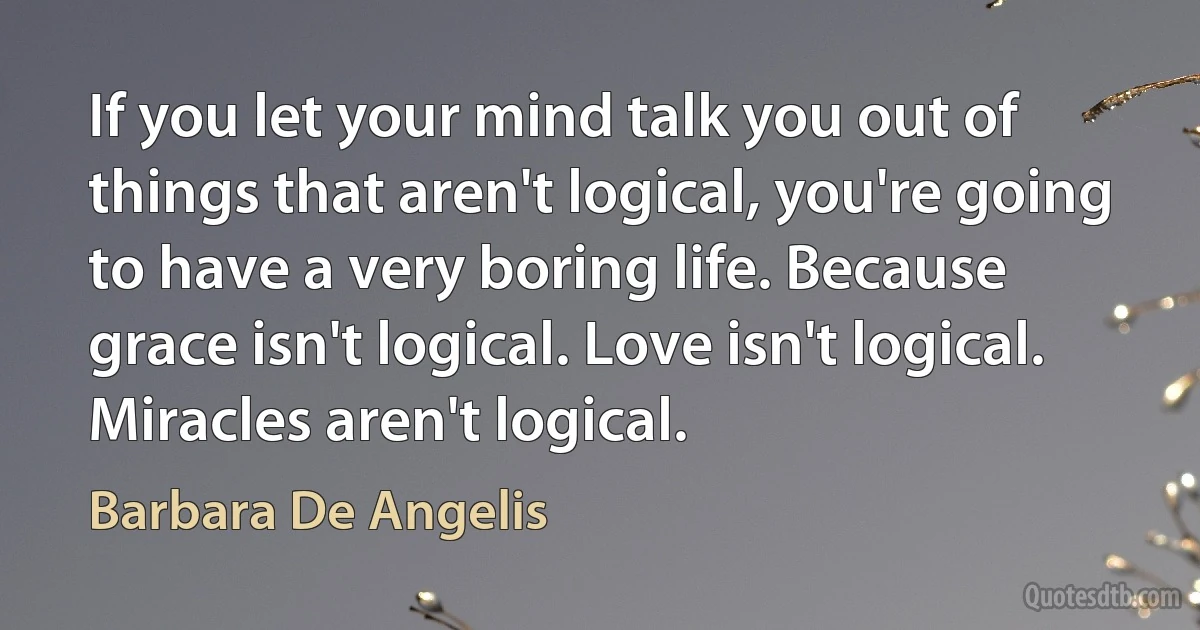 If you let your mind talk you out of things that aren't logical, you're going to have a very boring life. Because grace isn't logical. Love isn't logical. Miracles aren't logical. (Barbara De Angelis)