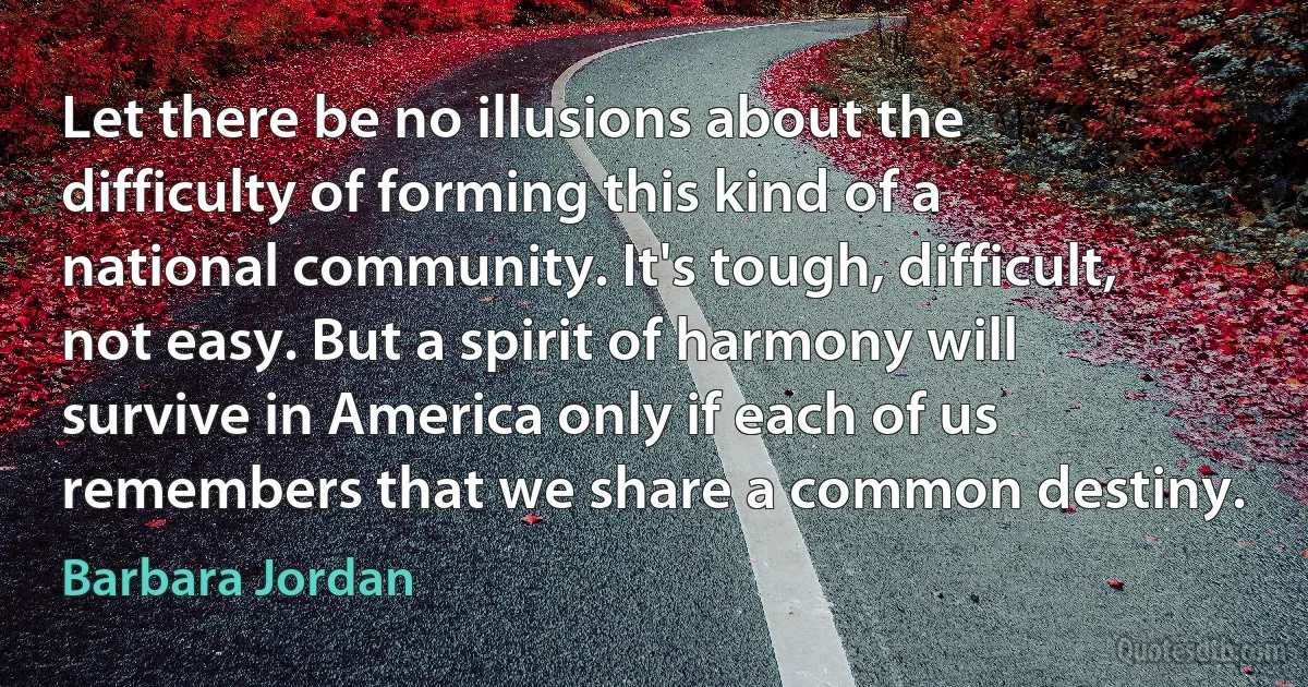 Let there be no illusions about the difficulty of forming this kind of a national community. It's tough, difficult, not easy. But a spirit of harmony will survive in America only if each of us remembers that we share a common destiny. (Barbara Jordan)