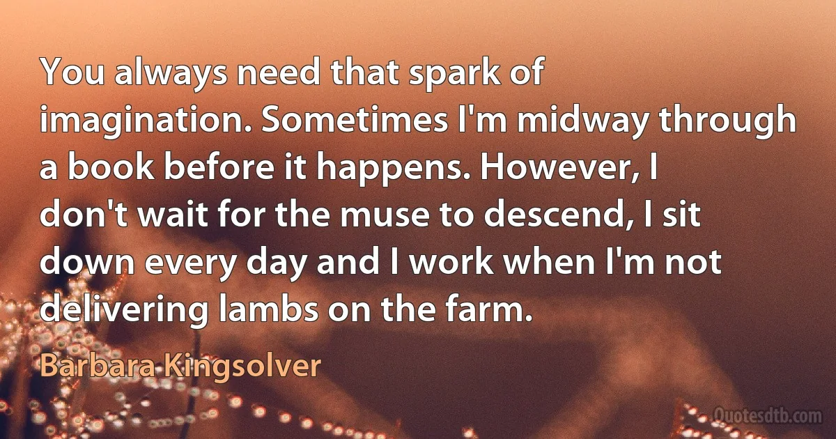 You always need that spark of imagination. Sometimes I'm midway through a book before it happens. However, I don't wait for the muse to descend, I sit down every day and I work when I'm not delivering lambs on the farm. (Barbara Kingsolver)