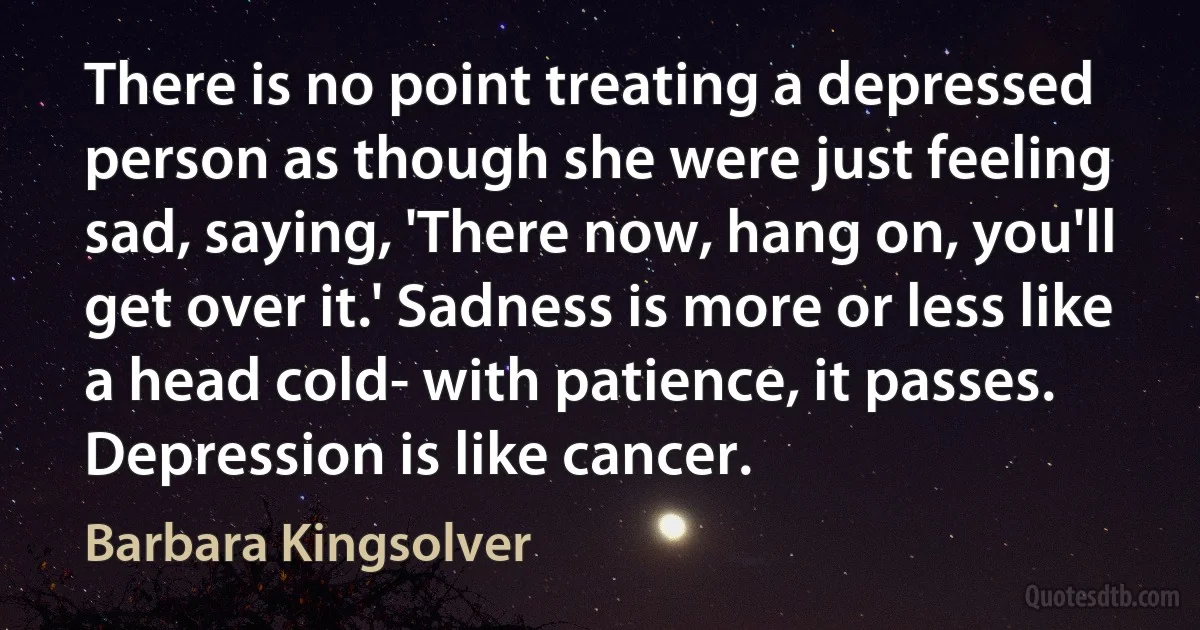 There is no point treating a depressed person as though she were just feeling sad, saying, 'There now, hang on, you'll get over it.' Sadness is more or less like a head cold- with patience, it passes. Depression is like cancer. (Barbara Kingsolver)