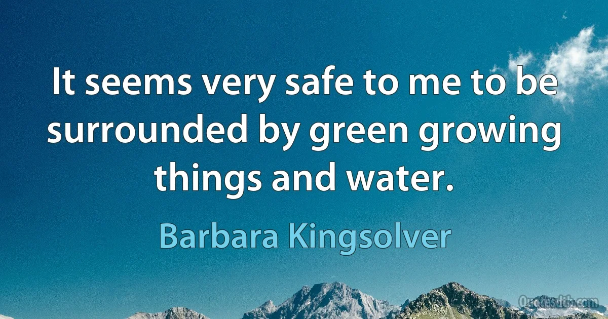 It seems very safe to me to be surrounded by green growing things and water. (Barbara Kingsolver)