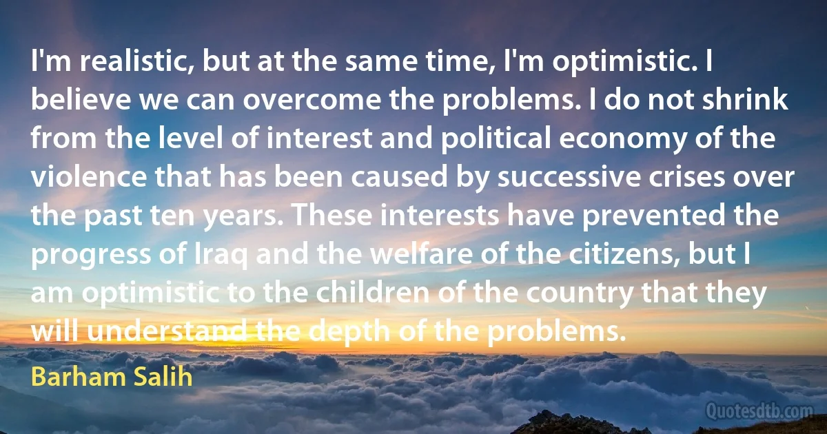 I'm realistic, but at the same time, I'm optimistic. I believe we can overcome the problems. I do not shrink from the level of interest and political economy of the violence that has been caused by successive crises over the past ten years. These interests have prevented the progress of Iraq and the welfare of the citizens, but I am optimistic to the children of the country that they will understand the depth of the problems. (Barham Salih)