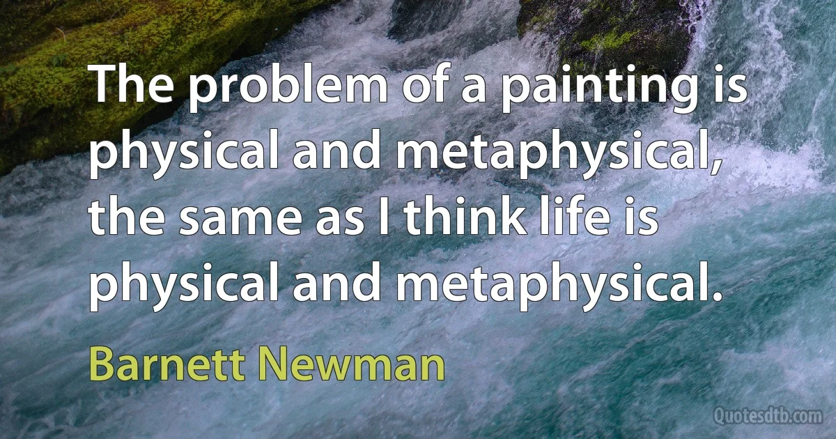 The problem of a painting is physical and metaphysical, the same as I think life is physical and metaphysical. (Barnett Newman)