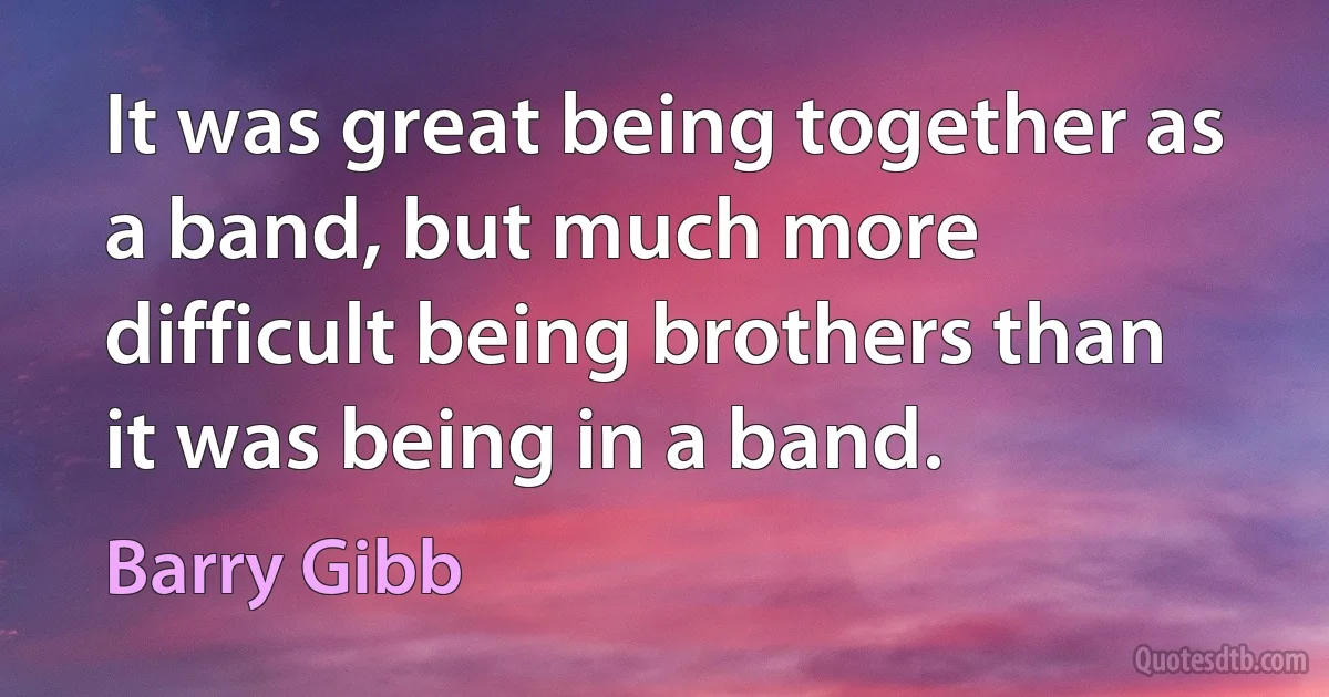 It was great being together as a band, but much more difficult being brothers than it was being in a band. (Barry Gibb)