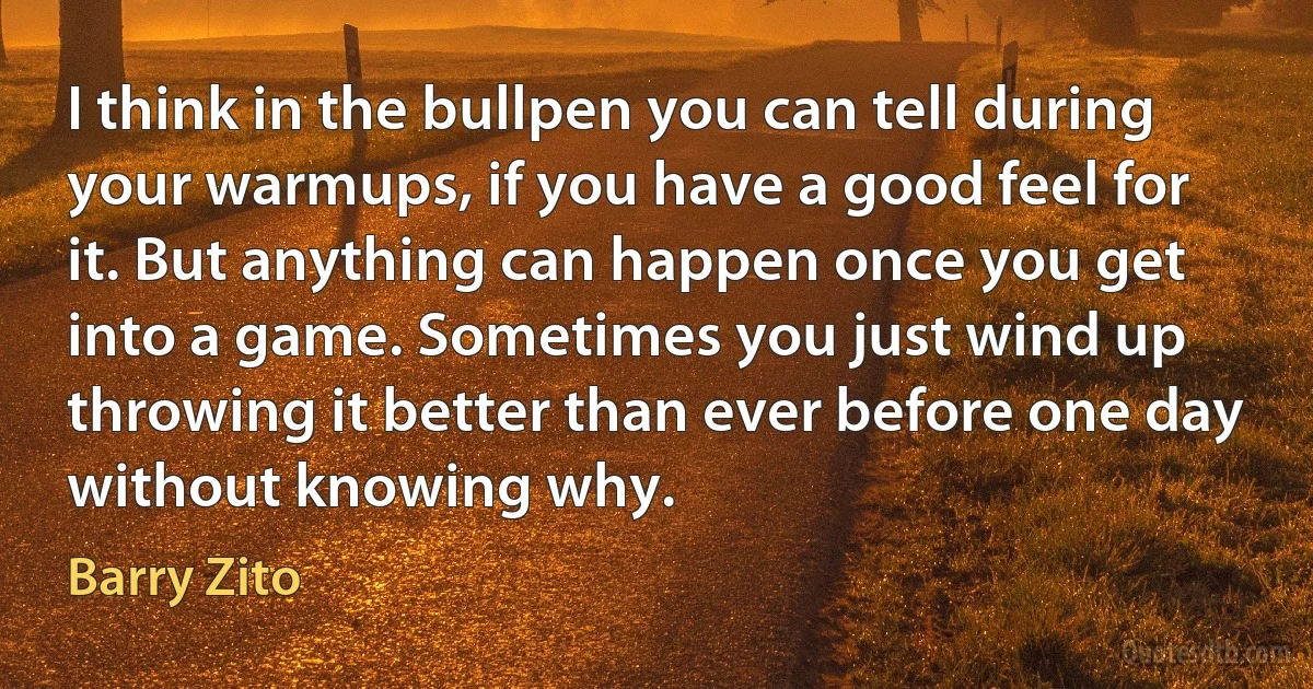 I think in the bullpen you can tell during your warmups, if you have a good feel for it. But anything can happen once you get into a game. Sometimes you just wind up throwing it better than ever before one day without knowing why. (Barry Zito)